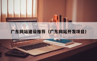 宜城广东网站建设推荐（广东网站开发项目）