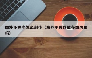 宜城国外小程序怎么制作（海外小程序能在国内用吗）