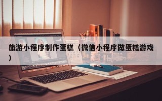 宜城旅游小程序制作蛋糕（微信小程序做蛋糕游戏）
